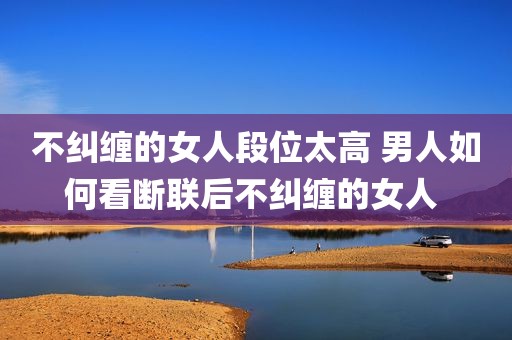 不纠缠的女人段位太高 男人如何看断联后不纠缠的女人 
