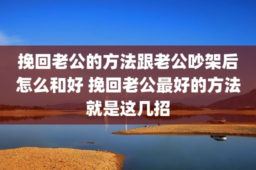 挽回老公的方法跟老公吵架后怎么和好 挽回老公最好的方法就是这几招