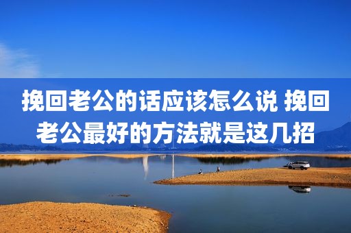 挽回老公的话应该怎么说 挽回老公最好的方法就是这几招