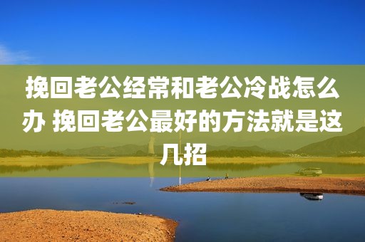 挽回老公经常和老公冷战怎么办 挽回老公最好的方法就是这几招