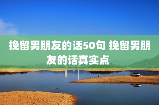 挽留男朋友的话50句 挽留男朋友的话真实点 