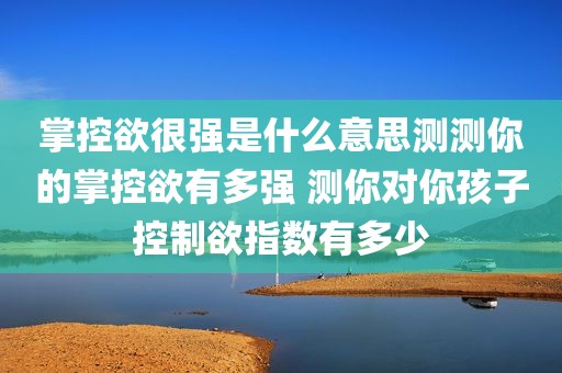 掌控欲很强是什么意思测测你的掌控欲有多强 测你对你孩子控制欲指数有多少