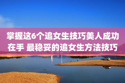 掌握这6个追女生技巧美人成功在手 最稳妥的追女生方法技巧