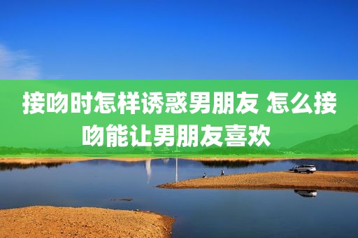 接吻时怎样诱惑男朋友 怎么接吻能让男朋友喜欢 