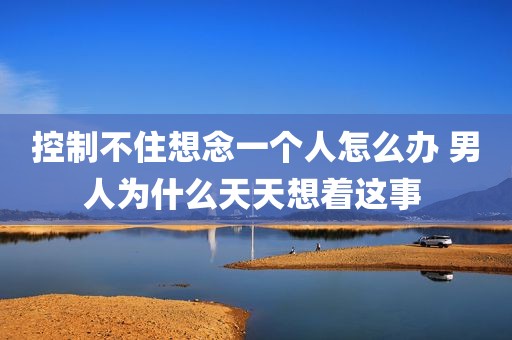 控制不住想念一个人怎么办 男人为什么天天想着这事 