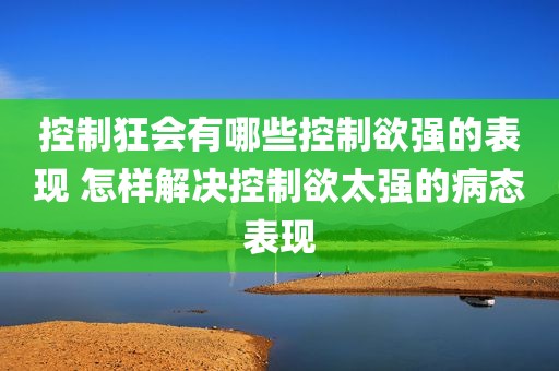 控制狂会有哪些控制欲强的表现 怎样解决控制欲太强的病态表现