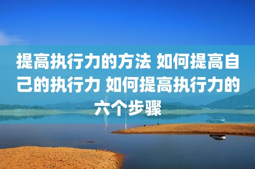 提高执行力的方法 如何提高自己的执行力 如何提高执行力的六个步骤