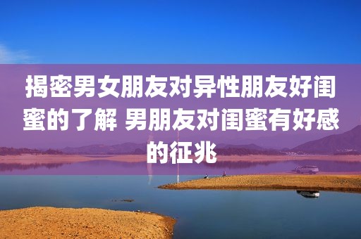 揭密男女朋友对异性朋友好闺蜜的了解 男朋友对闺蜜有好感的征兆