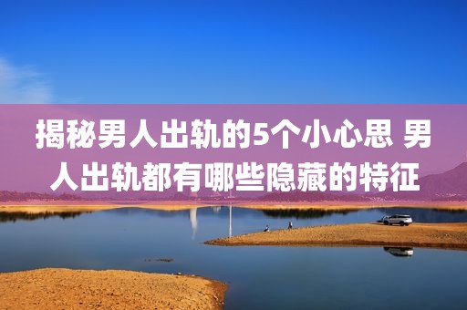 揭秘男人出轨的5个小心思 男人出轨都有哪些隐藏的特征