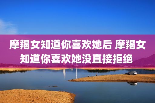 摩羯女知道你喜欢她后 摩羯女知道你喜欢她没直接拒绝 