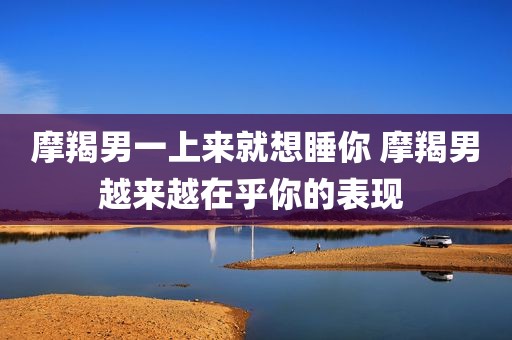 摩羯男一上来就想睡你 摩羯男越来越在乎你的表现 