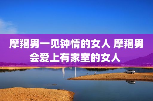 摩羯男一见钟情的女人 摩羯男会爱上有家室的女人 