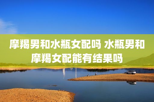 摩羯男和水瓶女配吗 水瓶男和摩羯女配能有结果吗