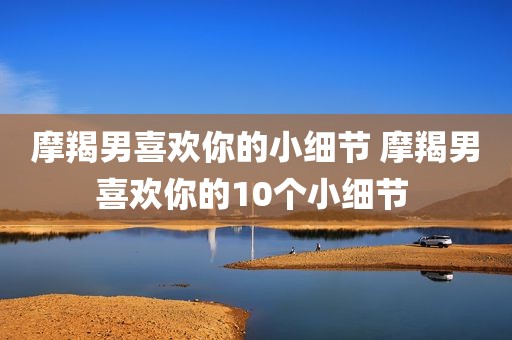 摩羯男喜欢你的小细节 摩羯男喜欢你的10个小细节 
