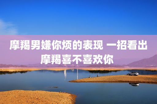 摩羯男嫌你烦的表现 一招看出摩羯喜不喜欢你 