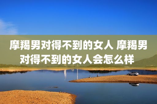 摩羯男对得不到的女人 摩羯男对得不到的女人会怎么样 