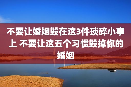 不要让婚姻毁在这3件琐碎小事上 不要让这五个习惯毁掉你的婚姻
