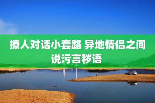 撩人对话小套路 异地情侣之间说污言秽语 