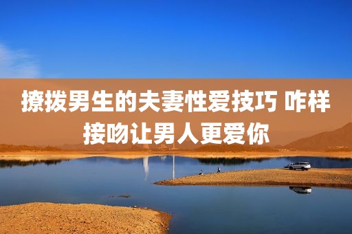 撩拨男生的夫妻性爱技巧 咋样接吻让男人更爱你