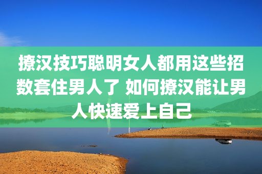 撩汉技巧聪明女人都用这些招数套住男人了 如何撩汉能让男人快速爱上自己