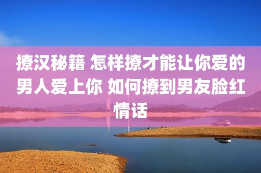 撩汉秘籍 怎样撩才能让你爱的男人爱上你 如何撩到男友脸红情话