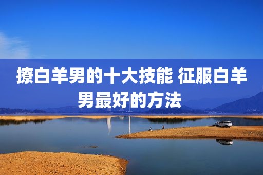 撩白羊男的十大技能 征服白羊男最好的方法 
