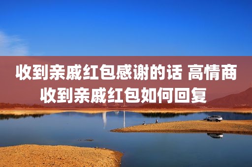 收到亲戚红包感谢的话 高情商收到亲戚红包如何回复 