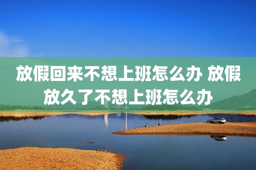 放假回来不想上班怎么办 放假放久了不想上班怎么办