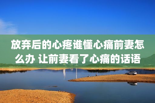 放弃后的心疼谁懂心痛前妻怎么办 让前妻看了心痛的话语