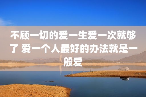 不顾一切的爱一生爱一次就够了 爱一个人最好的办法就是一般爱