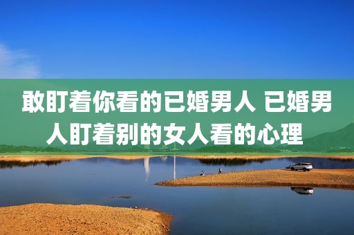 敢盯着你看的已婚男人 已婚男人盯着别的女人看的心理 