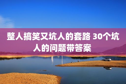 整人搞笑又坑人的套路 30个坑人的问题带答案 