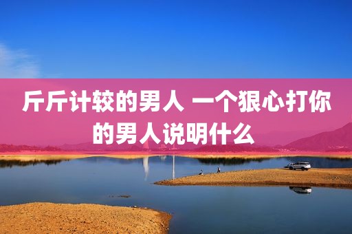 斤斤计较的男人 一个狠心打你的男人说明什么 
