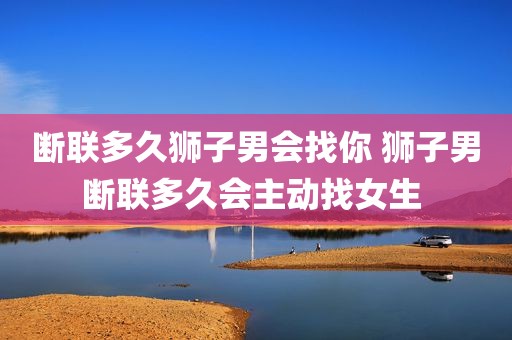 断联多久狮子男会找你 狮子男断联多久会主动找女生 