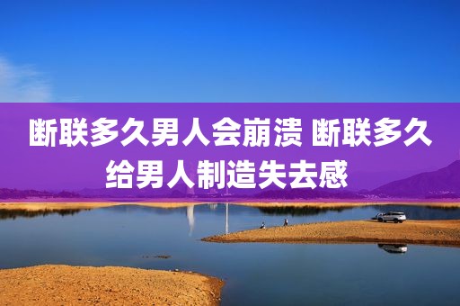 断联多久男人会崩溃 断联多久给男人制造失去感 