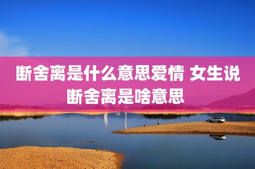 断舍离是什么意思爱情 女生说断舍离是啥意思 