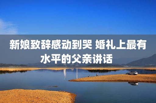 新娘致辞感动到哭 婚礼上最有水平的父亲讲话 