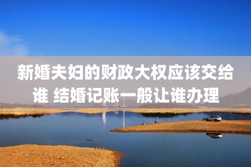 新婚夫妇的财政大权应该交给谁 结婚记账一般让谁办理