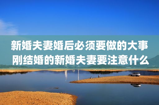 新婚夫妻婚后必须要做的大事 刚结婚的新婚夫妻要注意什么