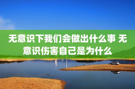 无意识下我们会做出什么事 无意识伤害自己是为什么
