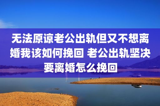 无法原谅老公出轨但又不想离婚我该如何挽回 老公出轨坚决要离婚怎么挽回