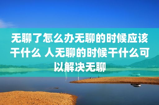无聊了怎么办无聊的时候应该干什么 人无聊的时候干什么可以解决无聊