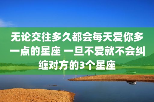 无论交往多久都会每天爱你多一点的星座 一旦不爱就不会纠缠对方的3个星座