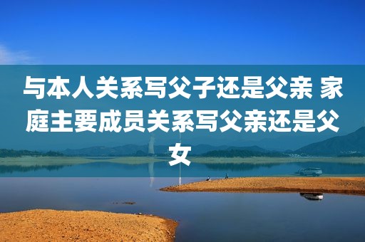 与本人关系写父子还是父亲 家庭主要成员关系写父亲还是父女 