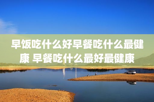 早饭吃什么好早餐吃什么最健康 早餐吃什么最好最健康