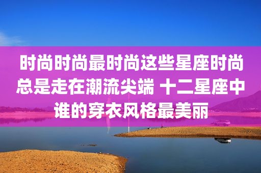 时尚时尚最时尚这些星座时尚总是走在潮流尖端 十二星座中谁的穿衣风格最美丽
