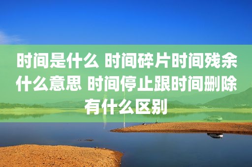 时间是什么 时间碎片时间残余什么意思 时间停止跟时间删除有什么区别