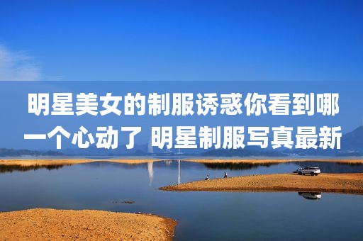 明星美女的制服诱惑你看到哪一个心动了 明星制服写真最新