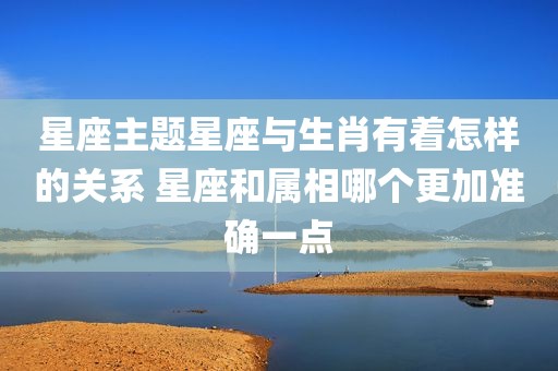 星座主题星座与生肖有着怎样的关系 星座和属相哪个更加准确一点