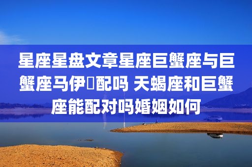 星座星盘文章星座巨蟹座与巨蟹座马伊琍配吗 天蝎座和巨蟹座能配对吗婚姻如何